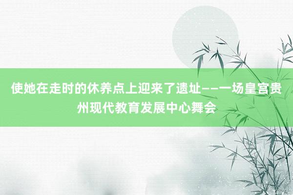 使她在走时的休养点上迎来了遗址——一场皇宫贵州现代教育发展中心舞会